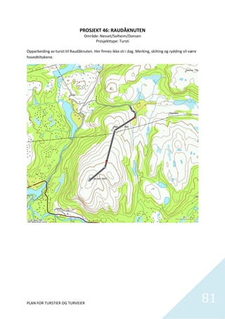 PROSJEKT 46: RAUDÅKNUTEN 
                                  Område: Nesset/Solheim/Donsen 
                                         Prosjekttype: Tursti  
                                                    
Opparbeiding av tursti til Raudåknuten. Her finnes ikke sti i dag. Merking, skilting og rydding vil være 
hovedtiltakene.  




PLAN FOR TURSTIER OG TURVEIER                                                                               81
                                                                                                              
 