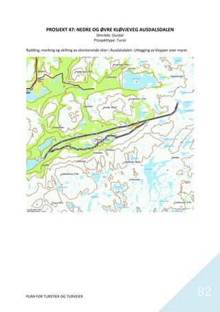 PROSJEKT 47: NEDRE OG ØVRE KLØVJEVEG AUSDALSDALEN 
                                           Område: Ousdal 
                                         Prosjekttype: Tursti  
                                                      
Rydding, merking og skilting av eksisterende stier i Ausdalsdalen. Utlegging av klopper over myrer.  




PLAN FOR TURSTIER OG TURVEIER                                                                           82
                                                                                                          
 