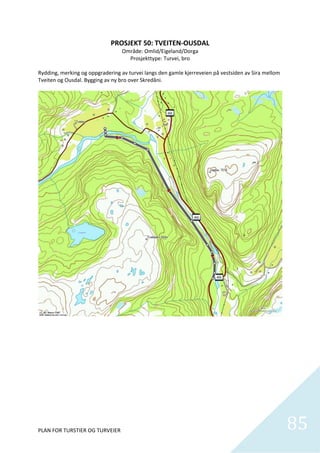 PROSJEKT 50: TVEITEN‐OUSDAL 
                                  Område: Omlid/Eigeland/Dorga 
                                    Prosjekttype: Turvei, bro 
 
Rydding, merking og oppgradering av turvei langs den gamle kjerreveien på vestsiden av Sira mellom 
Tveiten og Ousdal. Bygging av ny bro over Skredåni. 




PLAN FOR TURSTIER OG TURVEIER                                                                         85
                                                                                                        
 