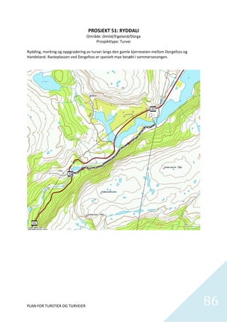 PROSJEKT 51: RYDDALI 
                                 Område: Omlid/Eigeland/Dorga 
                                     Prosjekttype: Turvei 
 
Rydding, merking og oppgradering av turvei langs den gamle kjerreveien mellom Dorgefoss og 
Handeland. Rasteplassen ved Dorgefoss er spesielt mye besøkt i sommersesongen.  




PLAN FOR TURSTIER OG TURVEIER                                                                 86
                                                                                                
 