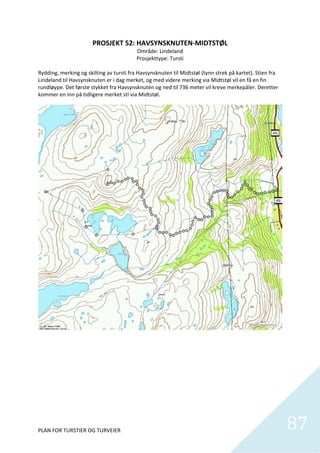 PROSJEKT 52: HAVSYNSKNUTEN‐MIDTSTØL 
                                          Område: Lindeland 
                                          Prosjekttype: Tursti 
 
Rydding, merking og skilting av tursti fra Havsynsknuten til Midtstøl (tynn strek på kartet). Stien fra 
Lindeland til Havsynsknuten er i dag merket, og med videre merking via Midtstøl vil en få en fin 
rundløype. Det første stykket fra Havsynsknuten og ned til 736 meter vil kreve merkepåler. Deretter 
kommer en inn på tidligere merket sti via Midtstøl. 




PLAN FOR TURSTIER OG TURVEIER                                                                              87
                                                                                                             
 