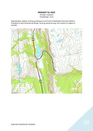PROSJEKT 53: HEST 
                                           Område: Lindeland 
                                           Prosjekttype: Tursti 
 
Opparbeiding, rydding, merking og skilting av tursti fra Elvi til fjelltoppen Hest på Lindeland.  
Prosjektet vil være krevende da det går i bratt og ulendt terreng, men utsikten fra toppen er 
storslått.  




PLAN FOR TURSTIER OG TURVEIER                                                                        88
                                                                                                       
 