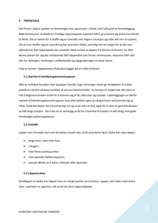 5. TRASSEVALG 

Det finnes i dag et spekter av tilrettelagte stier og turveier i Sirdal, med ulik grad av tilrettelegging. 
Både kommunen, Sirdalsferie, frivillige organisasjoner (spesielt DNT), grunneiere og andre har bidratt 
til dette. Det er behov for å skaffe seg en oversikt over dagens situasjon og sette det inn i et system, 
slik at man skaffer seg en oversikt og kan prioritere tiltak, samtidig som en sørger for at det som 
allerede har blitt opparbeidet blir ivaretatt. Med unntak av løypen fra Donsen til Kvinen, tar ikke 
denne planen for seg det omfattende DNT løypnettet som finnes i kommunen, ettersom DNT selv 
står for skiltingen, merkingen, vedlikeholdet og oppgraderingen av disse stiene.  

Valg av traseer i løypeplanes tiltaksplan bygger på en rekke kriterier: 

    5.1. Nærhet til befolkningskonsentrasjoner 

90% av turfolket benytter stier og løyper framfor å gå i terrenget. Dette gir muligheter til å lede 
publikum utenfor sårbare områder så vel som beiteområder. Av hensyn til miljøet bør det være et 
mål å begrense bruken av bil for å komme seg til de ulike stier og turveier. I planleggingen vil derfor 
nærhet til befolkningskonsentrasjoner (hus eller hytter) være et viktig kriteria ved prioritering av 
tiltak. Gode korridorer for å komme seg inn og ut på stien er bra, også for å sikre en god distribusjon 
av folk langs traséen.  Der hvor en er avhengig av bil for å komme til trasèen er det viktig med gode 
tilrettelagte parkeringsplasser.  

    5.2. Estetikk 

Løyper som fremstår som mer attraktive visuelt sett, vil bli prioriterte først. Dette kan være løyper: 

       langs elver, vann eller foss; 
       i skogen; 
       med flotte utsiktspunkter; 
       med spesielle fjellformasjoner;  
       som gir følelse av å være i villmark; eller lignende. 
         
    5.3. Løypestruktur 

Rundløyper er bedre enn løyper hvor en må gå samme vei tur/retur. Løyper som linker med andre 
stier i nærheter er også bra, slik at en har flere valgmuligheter.  

 




PLAN FOR TURSTIER OG TURVEIER                                                                                 8
                                                                                                               
 