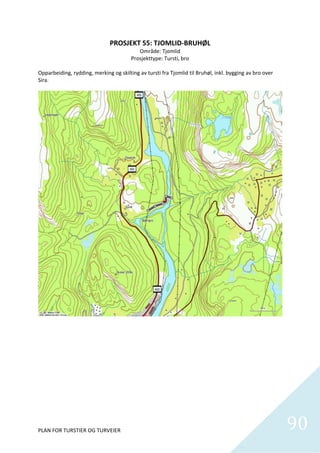 PROSJEKT 55: TJOMLID‐BRUHØL 
                                           Område: Tjomlid 
                                        Prosjekttype: Tursti, bro 
 
Opparbeiding, rydding, merking og skilting av tursti fra Tjomlid til Bruhøl, inkl. bygging av bro over 
Sira. 




PLAN FOR TURSTIER OG TURVEIER                                                                             90
                                                                                                            
 