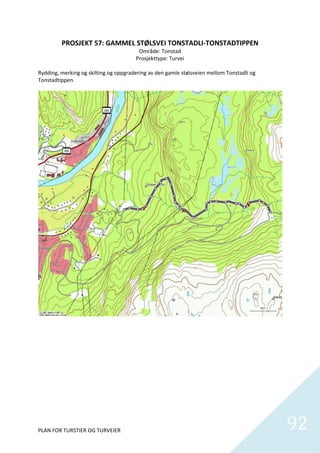 PROSJEKT 57: GAMMEL STØLSVEI TONSTADLI‐TONSTADTIPPEN 
                                         Område: Tonstad 
                                        Prosjekttype: Turvei 
                                                   
Rydding, merking og skilting og oppgradering av den gamle stølsveien mellom Tonstadli og 
Tonstadtippen.  




PLAN FOR TURSTIER OG TURVEIER                                                               92
                                                                                              
 