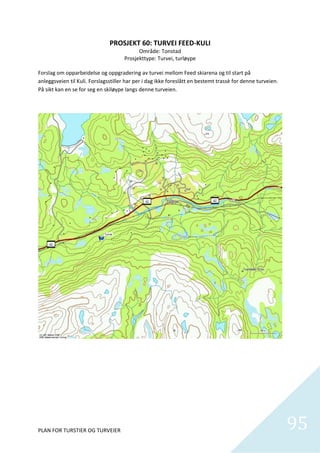 PROSJEKT 60: TURVEI FEED‐KULI 
                                              Område: Tonstad 
                                        Prosjekttype: Turvei, turløype 
                                                         
Forslag om opparbeidelse og oppgradering av turvei mellom Feed skiarena og til start på 
anleggsveien til Kuli. Forslagsstiller har per i dag ikke foreslått en bestemt trassè for denne turveien. 
På sikt kan en se for seg en skiløype langs denne turveien.  




PLAN FOR TURSTIER OG TURVEIER                                                                                95
                                                                                                               
 