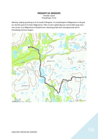 PROSJEKT 63: BERGEHEI 
                                             Område: Josdal 
                                           Prosjekttype: Tursti 
                                                        
Merking, rydding og skilting av sti fra Josdal til Bergehei. Fra Josdalstippen til Mågeskaret er det god 
vei. Deretter god sti til enden Mågevatnan. Påler vil være nødvendig over myrområdet langs elven 
som renner ut av Mågevatnan til Budalsrinnen. Merking på fjell samt retningsvisende skilt er 
tilstrekkelig nærmere toppen.   




                                                      
                                  




PLAN FOR TURSTIER OG TURVEIER                                                                               98
                                                                                                              
 