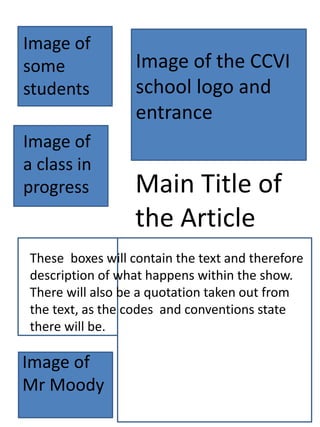 Main Title of
the Article
Image of
some
students
Image of the CCVI
school logo and
entrance
Image of
Mr Moody
Image of
a class in
progress
These boxes will contain the text and therefore
description of what happens within the show.
There will also be a quotation taken out from
the text, as the codes and conventions state
there will be.
 