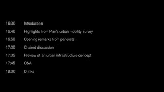 16:30	Introduction
16:40	Highlights from Plan’s urban mobility survey
16:50	Opening remarks from panelists
17:00	 Chaired discussion
17:35	Preview of an urban infrastructure concept
17:45	QA
18:30	Drinks
 