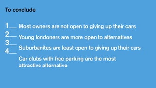 To conclude
Most owners are not open to giving up their cars
Young londoners are more open to alternatives
Suburbanites are least open to giving up their cars
Car clubs with free parking are the most
attractive alternative
1   
2   
3   
4   
 