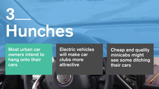 3   
Hunches
Most urban car
owners intend to
hang onto their
cars
Cheap and quality
minicabs might
see some ditching
their cars
Electric vehicles
will make car
clubs more
attractive
 