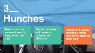 3   
Hunches
Cheap and quality
minicabs might
see some ditching
their cars
Most urban car
owners intend to
hang onto their
cars
Electric vehicles
will make car
clubs more
attractive
 