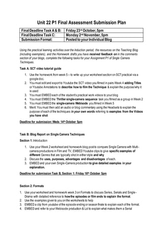 Unit 22 P1 Final Assessment Submission Plan
FinalDeadline Task A& B: Friday 23rd October,5pm
FinalDeadline Task C: Monday 2nd November,5pm
Submission Format: Posted to your IndividualBlog
Using the practical learning activities over the Induction period, the resources on the Teaching Blog
(including exemplars), and the Homework drafts you have received feedback on in the comments
section of your blogs, complete the following tasks for your Assignment P1 of Single Camera
Techniques.
Task A: SCT video tutorial guide
1. Use the homework from week 5 – to write up your worksheetsection on SCTpractical via a
google doc.
2. You must editand exportto Youtube the SCT video you filmed in pairs Week 4 adding Titles
or Youtube Annotations to describe how to film the Technique & explain the purpose/why it
is used
3. You must EMBED each ofthe student’s practical work videos to your blog
4. You must EMBED the Thriller single-camera sequence task you filmed as a group in Week 2
5. You must EMBED the single-camera Webisode you filmed in Week 5
6. Merit: You must then add an audio or blog commentary using the Headsets to explain the
purpose ofeach ofthe techniques in your own words referring to examples from the Videos
you have shot
Deadline for submission: Weds 14th October 5pm
Task B: Blog Report on Single Camera Techniques
Section 1: Introduction
1. Use your Week 2 worksheetand homework blog postto compare Single Camera with Multi-
camera productions in Film and TV, EMBED Youtube clips to give specific examples of
different Genres that are typically shotin either style and why
2. Discuss the uses, purposes, advantages and disadvantages ofeach.
3. EMBED and your own Single-Camera production to give detailed examples in your
explanation.
Deadline for submission Task B, Section 1: Friday 16th October 5pm
Section 2: Formats
1. Use your worksheetand homework week 3 on Formats to discuss Series, Serials and Single-
Drama with detailed reference to howthe episodes or film ends to explain the format.
2. Use the examples given to you on the worksheets to help
3. EMBED a clip from youtube ofthe episode ending or season finale to explain each of the format.
4. EMBED and refer to your Webisode production & Lol to explain what makes them a Serial
 