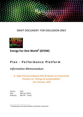 DRAFT DOCUMENT- FOR DISCUSSION ONLY
Energy For One World1
(EFOW)
P l a n - P e r f o r m a n c e P l a t f o r m
Information Memorandum
A High-End Consultancy Hub & Hands-on Investment
Practice on “Energy & Sustainability”
- for Country XXX-
Version [4.0]
Date [8th June 2015]
Author(s) [AK/ PK – Team]
1
Including team and cluster partners- see further in document.
 