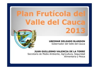 Plan Frutícola del
Valle del Cauca
2013
UBEIMAR DELGADO BLANDON
Gobernador del Valle del Cauca
JUAN GUILLERMO VALENCIA DE LA TORRE
Secretario de Medio Ambiente, Agricultura, Seguridad
Alimentaria y Pesca
 