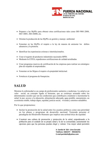 • Preparar a las MyPEs para obtener otras certificaciones tales como ISO 9001:2008,
    ISO 14001, ISO 26000, etc.

  • Orientar la producción de las MyPEs en gestión y manejo ambiental.

  • Fomentar en las MyPEs el respeto a la ley de manera de aminorar los                delitos
    aduaneros y la piratería.

  • Identificar las experiencias exitosas e interrelacionarlos.

  • Crear el registro de productos industriales nacionales RPIN.
  • Mediante la CITES, expediremos certificaciones de calidad acreditadas.

  • Crear programas masivos de certificación de las empresas para realizar un estratégico
    plan de respaldo al emprendedor.

  • Fomentar en las Mypes el respeto a la propiedad intelectual.

  • Fortalecer el programa de franquicias.



SALUD
Mientras la enfermedad es un campo de profesionales sanitarios y medicinas. La salud es un
valor social, un concepto ligado al bienestar, que se construye actuando sobre los
determinantes sociales que son las condiciones que contribuyen a mantener o incrementar la
salud: la paz, acceso a la educación, alimentación adecuada, agua potable, saneamiento, un
ecosistema estable, trabajo digno, equidad, justicia social, vivienda y entornos saludables.

Por lo que proponemos:

  • Incluir la promoción de la salud entre los asuntos políticos como una prioridad
    en los planes y programas de desarrollo nacional. Teniendo presente el
    paradigma de Desarrollo Humano que implica una actitud ética de equidad.

  • Construir una cultura de promoción y protección de la salud, empoderando a la
    población para el cuidado de su propia salud y la de su comunidad, aumentando las
    opciones para que las personas puedan elegir y valorar. Una mejor salud permitirá

                                                    Jr. Sandia N· 318 - Lima Cercado
                                                    Teléfono: 3365377 - 994336741
                                                    E-mail:partidofn@yahoo.com
 