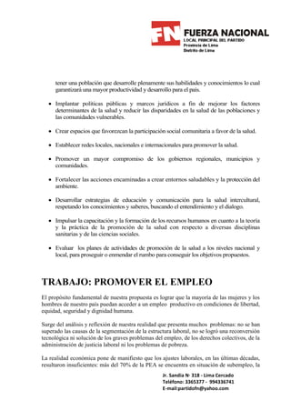 tener una población que desarrolle plenamente sus habilidades y conocimientos lo cual
     garantizará una mayor productividad y desarrollo para el país.

  • Implantar políticas públicas y marcos jurídicos a fin de mejorar los factores
    determinantes de la salud y reducir las disparidades en la salud de las poblaciones y
    las comunidades vulnerables.

  • Crear espacios que favorezcan la participación social comunitaria a favor de la salud.

  • Establecer redes locales, nacionales e internacionales para promover la salud.

  • Promover un mayor compromiso de los gobiernos regionales, municipios y
    comunidades.

  • Fortalecer las acciones encaminadas a crear entornos saludables y la protección del
    ambiente.

  • Desarrollar estrategias de educación y comunicación para la salud intercultural,
    respetando los conocimientos y saberes, buscando el entendimiento y el dialogo.

  • Impulsar la capacitación y la formación de los recursos humanos en cuanto a la teoría
    y la práctica de la promoción de la salud con respecto a diversas disciplinas
    sanitarias y de las ciencias sociales.

  • Evaluar los planes de actividades de promoción de la salud a los niveles nacional y
    local, para proseguir o enmendar el rumbo para conseguir los objetivos propuestos.



TRABAJO: PROMOVER EL EMPLEO
El propósito fundamental de nuestra propuesta es lograr que la mayoría de las mujeres y los
hombres de nuestro país puedan acceder a un empleo productivo en condiciones de libertad,
equidad, seguridad y dignidad humana.

Surge del análisis y reflexión de nuestra realidad que presenta muchos problemas: no se han
superado las causas de la segmentación de la estructura laboral, no se logró una reconversión
tecnológica ni solución de los graves problemas del empleo, de los derechos colectivos, de la
administración de justicia laboral ni los problemas de pobreza.

La realidad económica pone de manifiesto que los ajustes laborales, en las últimas décadas,
resultaron insuficientes: más del 70% de la PEA se encuentra en situación de subempleo, la
                                                   Jr. Sandia N· 318 - Lima Cercado
                                                   Teléfono: 3365377 - 994336741
                                                   E-mail:partidofn@yahoo.com
 