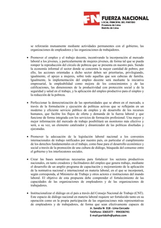 se reforzarán mutuamente mediante actividades permanentes con el gobierno, las
  organizaciones de empleadores y las organizaciones de trabajadores.

• Promover el empleo y el trabajo decente, incentivando la incorporación al mercado
  laboral a los jóvenes, y particularmente de mujeres jóvenes, de forma tal que se pueda
  romper la reproducción del círculo de pobreza que se presenta en nuestro país. Siendo
  la economía informal el sector donde se concentra la mayor cantidad de pobres; por
  ello, las acciones orientadas a dicho sector deben ser prioritarias, privilegiando,
  igualmente, el apoyo a mujeres, sobre todo aquellas que son cabezas de familia.
  Igualmente, la implementación del empleo decente será mediante la iniciativa
  empresarial, la empleabilidad como mejora de los conocimientos y de las
  calificaciones, las dimensiones de la productividad con protección social y de la
  seguridad y salud en el trabajo, y la aplicación del empleo productivo para el empleo y
  la reducción de la pobreza.

• Perfeccionar la democratización de las oportunidades que se abren en el mercado, a
  través de la formulación y ejecución de políticas activas que se reflejarán en un
  moderno y eficiente servicio público de empleo y de desarrollo de los recursos
  humanos, que facilite los flujos de oferta y demanda de la fuerza laboral y que
  funcione de forma integrada con los servicios de formación profesional. Una mayor y
  mejor información del mercado de trabajo posibilitará un monitoreo más efectivo y
  será, a su vez, un elemento catalizador y dinamizador de las políticas diseñadas y
  ejecutadas.

• Promover la adecuación de la legislación laboral nacional a los convenios
  internacionales de trabajo ratificados por nuestro país, en particular el cumplimiento
  de los derechos fundamentales en el trabajo, como base para el desarrollo económico y
  social a través de la promoción de una cultura de diálogo, búsqueda del consenso entre
  el gobierno y los interlocutores sociales.

• Crear las bases normativas necesarias para fortalecer los sectores productivos
  nacionales, en tanto creadores y facilitadores del empleo que genera trabajo, mediante
  el desarrollo de un amplio programa de capacitación y mejoramiento de la aplicación
  de la normativa nacional e internacional en materia laboral, en el que se incorporará,
  según corresponda, al Ministerio de Trabajo y otros actores e instituciones del mundo
  laboral. El objetivo de esta propuesta debe comprender el fortalecimiento de las
  capacidades de las organizaciones de empleadores y de las organizaciones de
  trabajadores.

• Institucionalizar el diálogo en el país a través del Consejo Nacional de Trabajo (CNT).
  Este espacio de diálogo nacional en materia laboral requiere ser fortalecido tanto en su
  operación como en la propia participación de las organizaciones más representativas
  de empleadores y de trabajadores, de forma que sean efectivamente capaces de
                                                Jr. Sandia N· 318 - Lima Cercado
                                                Teléfono: 3365377 - 994336741
                                                E-mail:partidofn@yahoo.com
 