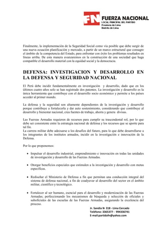 Finalmente, la implementación de la Seguridad Social como vía posible que debe surgir de
una nueva ecuación planificación y mercado, a partir de un marco estructural que consagre
el ámbito de la competencia del Estado, para enfrentar con éxito los problemas reseñados en
líneas arriba. De esta manera avanzaremos en la construcción de una sociedad que haga
compatible el desarrollo material con la equidad social y la democracia.


DEFENSA: INVESTIGACION Y DESARROLLO EN
LA DEFENSA Y SEGURIDAD NACIONAL
El Perú debe incidir fundamentalmente en investigación y desarrollo, dado que en los
últimos cuatro años solo se han registrado dos patentes. La investigación y desarrollo es la
única herramienta que contribuye con el desarrollo socio económico y permite a los países
acceder al primer mundo.

La defensa y la seguridad son altamente dependientes de la investigación y desarrollo
porque contribuye a fortalecerla y dar auto sostenimiento, considerando que contribuye al
desarrollo y bienestar nacional, crea fuentes de trabajo, ahorra y genera divisas.

Las Fuerzas Armadas requieren de recursos para cumplir su trascendental rol, por lo que
debe ser consistente entre la estrategia nacional de defensa y los recursos que se aporte para
tal fin.
La carrera militar debe adecuarse a los desafíos del futuro, para lo que debe desarrollarse a
los integrantes de los institutos armados, incidir en la investigación e innovación de la
Defensa.

Por lo que proponemos:

  • Impulsar el desarrollo industrial, emprendimiento e innovación en todas las unidades
    de investigación y desarrollo de las Fuerzas Armadas.

  • Otorgar beneficios especiales que estimulen a la investigación y desarrollo con metas
    específicas.

  • Rediseñar el Ministerio de Defensa a fin que permitan una conducción integral del
    sistema de defensa nacional, a fin de coadyuvar al desarrollo del sector en el ámbito
    militar, científico y tecnológico.

  • Fortalecer al ser humano, esencial para el desarrollo y modernización de las Fuerzas
    Armadas; perfeccionando los mecanismos de búsqueda y selección de oficiales y
    suboficiales de las escuelas de las Fuerzas Armadas, asegurando la excelencia del
    proceso.
                                                    Jr. Sandia N· 318 - Lima Cercado
                                                    Teléfono: 3365377 - 994336741
                                                    E-mail:partidofn@yahoo.com
 