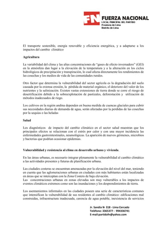 El transporte sostenible, energía renovable y eficiencia energética, y a adaptarse a los
impactos del cambio climático

Agricultura

La variabilidad del clima y las altas concentraciones de “gases de efecto invernadero” (GEI)
en la atmósfera dan lugar a la elevación de la temperatura y a la alteración en los ciclos
hidrológicos de precipitación y transpiración, lo cual afecta directamente los rendimientos de
las cosechas y los medios de vida de las comunidades rurales.

Otro factor que determina la vulnerabilidad del sector agrícola es la degradación del suelo
causada por la extensa erosión, la pérdida de material orgánico, el deterioro del valor de los
nutrientes y la salinización. Existen vastas extensiones de tierra donde se corre el riesgo de
desertificación debido a la sobreexplotación de pastizales, deforestación y utilización de
métodos inadecuados de riego.

Los cultivos en la región andina dependen en buena medida de cuencas glaciales para cubrir
sus necesidades diarias de demanda de agua, serán afectadas por la perdidas de las cosechas
por la sequias o las heladas

Salud

Los diagnósticos de impacto del cambio climático en el sector salud muestran que los
principales efectos se relacionan con el estrés por calor y con una mayor incidencia las
enfermedades gastrointestinales, neumológicas. La aparición de nuevos gérmenes, microbios
y bacterias que podrían ocasionar epidemias.


Vulnerabilidad y resistencia al clima en desarrollo urbano y vivienda.

En las áreas urbanas, es necesario integrar plenamente la vulnerabilidad al cambio climático
a las actividades presentes y futuras de planificación urbana.

Las ciudades costeras se encuentran amenazadas por la elevación del nivel del mar, teniendo
en cuenta que las aglomeraciones urbanas en ciudades con más habitantes están localizadas
en áreas que se interceptan con la Zona Costera de baja elevación.
Las concentraciones urbanas en zonas elevadas son muy vulnerables a los impactos de
eventos climáticos extremos como son las inundaciones y los desprendimientos de tierra.

Los asentamientos informales en las ciudades poseen una serie de características comunes
que intensifican la vulnerabilidad de sus residentes al cambio climático: edificaciones mal
construidas, infraestructura inadecuada, carencia de agua potable, inexistencia de servicios

                                                    Jr. Sandia N· 318 - Lima Cercado
                                                    Teléfono: 3365377 - 994336741
                                                    E-mail:partidofn@yahoo.com
 