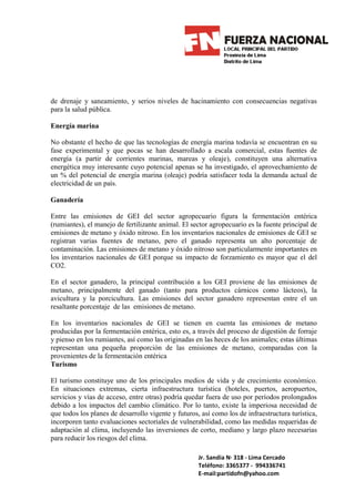 de drenaje y saneamiento, y serios niveles de hacinamiento con consecuencias negativas
para la salud pública.

Energía marina

No obstante el hecho de que las tecnologías de energía marina todavía se encuentran en su
fase experimental y que pocas se han desarrollado a escala comercial, estas fuentes de
energía (a partir de corrientes marinas, mareas y oleaje), constituyen una alternativa
energética muy interesante cuyo potencial apenas se ha investigado, el aprovechamiento de
un % del potencial de energía marina (oleaje) podría satisfacer toda la demanda actual de
electricidad de un país.

Ganadería

Entre las emisiones de GEI del sector agropecuario figura la fermentación entérica
(rumiantes), el manejo de fertilizante animal. El sector agropecuario es la fuente principal de
emisiones de metano y óxido nitroso. En los inventarios nacionales de emisiones de GEI se
registran varias fuentes de metano, pero el ganado representa un alto porcentaje de
contaminación. Las emisiones de metano y óxido nitroso son particularmente importantes en
los inventarios nacionales de GEI porque su impacto de forzamiento es mayor que el del
CO2.

En el sector ganadero, la principal contribución a los GEI proviene de las emisiones de
metano, principalmente del ganado (tanto para productos cárnicos como lácteos), la
avicultura y la porcicultura. Las emisiones del sector ganadero representan entre el un
resaltante porcentaje de las emisiones de metano.

En los inventarios nacionales de GEI se tienen en cuenta las emisiones de metano
producidas por la fermentación entérica, esto es, a través del proceso de digestión de forraje
y pienso en los rumiantes, así como las originadas en las heces de los animales; estas últimas
representan una pequeña proporción de las emisiones de metano, comparadas con la
provenientes de la fermentación entérica
Turismo

El turismo constituye uno de los principales medios de vida y de crecimiento económico.
En situaciones extremas, cierta infraestructura turística (hoteles, puertos, aeropuertos,
servicios y vías de acceso, entre otras) podría quedar fuera de uso por períodos prolongados
debido a los impactos del cambio climático. Por lo tanto, existe la imperiosa necesidad de
que todos los planes de desarrollo vigente y futuros, así como los de infraestructura turística,
incorporen tanto evaluaciones sectoriales de vulnerabilidad, como las medidas requeridas de
adaptación al clima, incluyendo las inversiones de corto, mediano y largo plazo necesarias
para reducir los riesgos del clima.

                                                     Jr. Sandia N· 318 - Lima Cercado
                                                     Teléfono: 3365377 - 994336741
                                                     E-mail:partidofn@yahoo.com
 