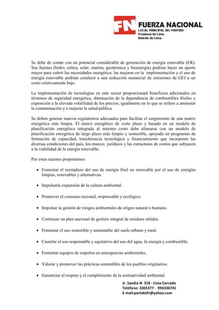 Se debe de contar con un potencial considerable de generación de energía renovable (ER).
Sus fuentes (hidro, eólica, solar, marina, geotérmica y bioenergía) podrían hacer un aporte
mayor para cubrir las necesidades energética; las mejoras en la implementación y el uso de
energía renovable podrían conducir a una reducción sustancial de emisiones de GEI a un
costo relativamente bajo.

La implementación de tecnologías en este sector proporcionará beneficios adicionales en
términos de seguridad energética, diminución de la dependencia de combustibles fósiles y
exposición a la elevada volatilidad de los precios; igualmente en lo que se refiere a aminorar
la contaminación y a mejorar la salud pública.

Se deben generar marcos regulatorios adecuados para facilitar el surgimiento de una matriz
energética más limpia. El marco energético de corto plazo y basado en un modelo de
planificación energética integrada al mínimo costo debe alinearse con un modelo de
planificación energética de largo plazo más limpio y sostenible, apoyado en programas de
formación de capacidad, transferencia tecnológica y financiamiento que incorporen las
diversas condiciones del país, los marcos jurídicos y las estructuras de costos que subyacen
a la viabilidad de la energía renovable.

Por estas razones proponemos:

  • Fomentar el reemplazo del uso de energía fósil no renovable por el uso de energías
    limpias, renovables y alternativas.

  • Impulsarla expansión de la cultura ambiental.

  • Promover el consumo racional, responsable y ecológico.

  • Impulsar la gestión de riesgos ambientales de origen natural o humano.

  • Continuar un plan nacional de gestión integral de residuos sólidos.

  • Fomentar el uso sostenible y sustentable del suelo urbano y rural.

  • Cautelar el uso responsable y equitativo del uso del agua, la energía y combustible.

  • Fomentar equipos de expertos en emergencias ambientales.

  • Valorar y promover las prácticas sostenibles de los pueblos originarios.

  • Garantizar el respeto y el cumplimiento de la normatividad ambiental.
                                                    Jr. Sandia N· 318 - Lima Cercado
                                                    Teléfono: 3365377 - 994336741
                                                    E-mail:partidofn@yahoo.com
 