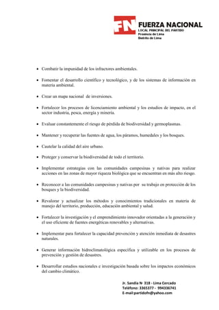 • Combatir la impunidad de los infractores ambientales.

• Fomentar el desarrollo científico y tecnológico, y de los sistemas de información en
  materia ambiental.

• Crear un mapa nacional de inversiones.

• Fortalecer los procesos de licenciamiento ambiental y los estudios de impacto, en el
  sector industria, pesca, energía y minería.

• Evaluar constantemente el riesgo de pérdida de biodiversidad y germoplasmas.

• Mantener y recuperar las fuentes de agua, los páramos, humedales y los bosques.

• Cautelar la calidad del aire urbano.

• Proteger y conservar la biodiversidad de todo el territorio.

• Implementar estrategias con las comunidades campesinas y nativas para realizar
  acciones en las zonas de mayor riqueza biológica que se encuentran en más alto riesgo.

• Reconocer a las comunidades campesinas y nativas por su trabajo en protección de los
  bosques y la biodiversidad.

• Revalorar y actualizar los métodos y conocimientos tradicionales en materia de
  manejo del territorio, producción, educación ambiental y salud.

• Fortalecer la investigación y el emprendimiento innovador orientadas a la generación y
  el uso eficiente de fuentes energéticas renovables y alternativas.

• Implementar para fortalecer la capacidad prevención y atención inmediata de desastres
  naturales.

• Generar información hidroclimatológica específica y utilizable en los procesos de
  prevención y gestión de desastres.

• Desarrollar estudios nacionales e investigación basada sobre los impactos económicos
  del cambio climático.

                                                 Jr. Sandia N· 318 - Lima Cercado
                                                 Teléfono: 3365377 - 994336741
                                                 E-mail:partidofn@yahoo.com
 