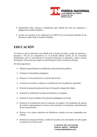 • Implementar redes, alianzas y plataformas para abordar los retos de mitigación y
    adaptación al cambio climático.

  • Acoger los acuerdos de la conferencia de COP16 de la Convención Mundial de las
    Naciones Unidas sobre el Cambio Climático.




EDUCACIÓN
La misión es que la educación con calidad esté al alcance de todos y todas los peruanas y
peruanos a fin de ser competitivos en el mercado laboral acorde de las economías
globalizadas, para lo cual haremos la inversión necesaria en educación, cultura, ciencia,
tecnología e innovación para lograr la transformación social y económica del país.
Por ello proponemos:

   •   Mejorar sustancialmente la calidad de la educación básica pública.

   •   Fortalecer el desempeño pedagógico.

   •   Promover en los profesores la vocación del servicio.

   •   Construir de escuelas y colegios en coordinación con los gobiernos regionales.

   •   Orientar la educación preescolar hacia el desarrollo integral del infante.

   •   Fomentar la culminación la educación primaria y secundaria.

   •   Impulsar la mayor calidad en las prácticas pedagógicas en el aula.

   •   Promover la coordinación entre los maestros, los padres y los estudiantes de manera
       de evaluar conjuntamente los avances en la curricula y la recepción e internalización
       de los conocimientos.

   •   Proveer a los centros educativos de bibliotecas virtuales con una computadora por
       alumno.

   •   Fortalecer la educación básica y media de acuerdo a las necesidades de cada región
       en especial en el sector rural.
                                                    Jr. Sandia N· 318 - Lima Cercado
                                                    Teléfono: 3365377 - 994336741
                                                    E-mail:partidofn@yahoo.com
 