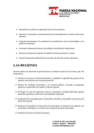•   Desarrollar los talentos y capacidad creativa de los alumnos.

   •   Impulsar la valoración y reconocimiento de la comunidad hacia la labor social de los
       maestros.

   •   Capacitar perenemente a los profesores en coordinación con las universidades y los
       gobiernos regionales.

   •   Fomentar la educación técnica y tecnológica con profesores especialistas.

   •   Promover la educación superior de calidad, de forma presencial o virtual.

   •   Incluir la educación ambiental en la curricula de todos los niveles educativos.



LAS REGIONES
Nuestra política de desarrollo regional buscará la cohesión social de las mismas; por ello
proponemos:

  • Fortalecer el proceso de descentralización y respaldar la capacidad de gestión de las
    regiones como gestores de su propio desarrollo.

  • Motivar las entidades territoriales, y la inversión pública y privada en programas
    productivos generadores de empleo y riqueza regional.

  • Privilegiar los ejes de educación, ciencia y tecnología y productividad para generar
    desarrollo económico y disminuir las inequidades regionales.

  • Implementar las estrategias para el desarrollo sostenible y sustentable en el proceso de
    desarrollo regional.

  • Promover la tecnología, la innovación, la creatividad y la formación de empresa, con
    desarrollos tecnológicos en armonía con la especialización de cada región.

  • Fomentar el turismo en todas las regiones.



                                                   Jr. Sandia N· 318 - Lima Cercado
                                                   Teléfono: 3365377 - 994336741
                                                   E-mail:partidofn@yahoo.com
 