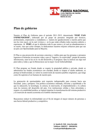 Plan de gobierno

Nuestro el Plan de Gobierno para el período 2011–2015, denominado “PERÙ PAIS
EMPRENDEDOR”, elaborado por un grupo de peruanos integrado por técnicos,
profesionales, empresarios y ciudadanos; a manera de agradecimiento a nuestra patria que
nos ha visto nacer, en la cual vivimos y en la que están cifrados todos nuestros anhelos y
esperanzas. Al PERÚ, al que le debemos todo lo que somos y al cual no abandonaremos a
su suerte, sino que como siempre, le dedicaremos nuestros mejores esfuerzos para que sea
un país con Oportunidades para la Mayoría.


El Plan es una proyección de acciones concretas y viables para que las peruanas y peruanos
logremos el bienestar en nuestras vidas y que el “ingenio y la creatividad”, propia de nuestra
idiosincrasia, sean la luz en la vía del desarrollo y el progreso. Que la Justicia sea algo real
para todos y todas y que la Democracia sea la mejor vía de Gobernabilidad.


El Plan propone un Estado donde se respete la propiedad pública y privada, donde se
administren los fondos económicos con claridad, donde se respete el medio ambiente, se
proteja la biodiversidad, se valore la cosmovisión de nuestros pueblos originarios, que tenga
como fin supremo el ser humano de nuestro país.


La generación de oportunidades será requisito indispensable para avanzar hacia una
Sociedad justa y próspera. Una política económica ordenada, eficiente y equilibrada a fin
que la educación, la tecnología, la ciencia, la innovación, el emprendimiento y la cultura
sean los motores del desarrollo del país. Con instituciones sólidas y bien articuladas y
respeto a la estabilidad jurídica, se logrará impulsar la transformación del sistema productivo
y la inserción de nuestra economía en el ámbito internacional.


Buscaremos reducir la informalidad con el fin de integrar al mayor número de personas a
una fuerza laboral productiva y competitiva.




                                                     Jr. Sandia N· 318 - Lima Cercado
                                                     Teléfono: 3365377 - 994336741
                                                     E-mail:partidofn@yahoo.com
 