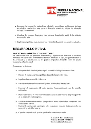 • Promover la integración regional por afinidades geográficas, ambientales, sociales,
    económicas y culturales, para lograr el desarrollo armónico y mitigar las asimetrías
    sociales y económicas.

  • Canalizar los recursos financieros para impulsar la cohesión social de las distintas
    regiones del país.

  • Implementar políticas para disminuir sus vulnerabilidades ante los desastres naturales.


DESARROLLO RURAL
PRODUCTIVO, SOSTENIBLE Y SUSTENTABLE
En coordinación con los gobiernos municipales y regionales se impulsara el desarrollo
armónico del sector rural respetando sus recursos naturales, el agua, los germoplasmas, la
biodiversidad y la cosmovisión de los pueblos originarios, teniendo como fin generar
bienestar y cohesión social.

Proponemos lo siguiente:

   •   Presupuestar los recursos públicos para el desarrollo integral del sector rural.

   •   Proveer de bienes y servicios públicos de calidad en el sector rural.

   •   Impulsar el uso sostenible de la tierra.

   •   Fortalecer la capacidad institucional para la titulación de la tierra rural.

   •   Fomentar el crecimiento del sector agrario, fundamentalmente con las semillas
       originarias.

   •   Promover técnicas de financiamiento adecuadas a fin de incluir las pequeñas parcelas
       en la cadena productiva agraria.

   •   Reforzar la capacidad asociativa y organizativa de las comunidades campesinas y las
       comunidades nativas.
   •   Facilitar la transferencia tecnológica a los productores rurales a fin de desarrollar una
       competitiva actividad agraria.

   •   Capacitar en técnicas de gestión agraria a los productores rurales.

                                                      Jr. Sandia N· 318 - Lima Cercado
                                                      Teléfono: 3365377 - 994336741
                                                      E-mail:partidofn@yahoo.com
 