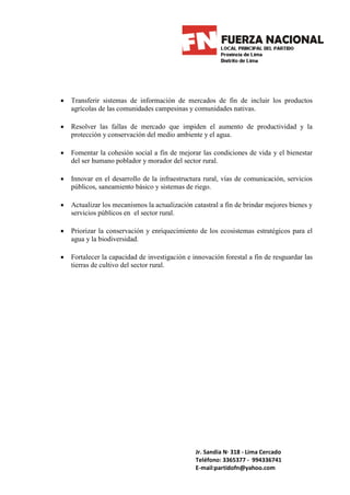 •   Transferir sistemas de información de mercados de fin de incluir los productos
    agrícolas de las comunidades campesinas y comunidades nativas.

•   Resolver las fallas de mercado que impiden el aumento de productividad y la
    protección y conservación del medio ambiente y el agua.

•   Fomentar la cohesión social a fin de mejorar las condiciones de vida y el bienestar
    del ser humano poblador y morador del sector rural.

•   Innovar en el desarrollo de la infraestructura rural, vías de comunicación, servicios
    públicos, saneamiento básico y sistemas de riego.

•   Actualizar los mecanismos la actualización catastral a fin de brindar mejores bienes y
    servicios públicos en el sector rural.

•   Priorizar la conservación y enriquecimiento de los ecosistemas estratégicos para el
    agua y la biodiversidad.

•   Fortalecer la capacidad de investigación e innovación forestal a fin de resguardar las
    tierras de cultivo del sector rural.




                                                Jr. Sandia N· 318 - Lima Cercado
                                                Teléfono: 3365377 - 994336741
                                                E-mail:partidofn@yahoo.com
 