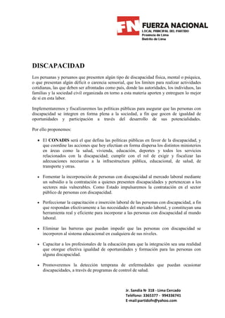 DISCAPACIDAD
Los peruanas y peruanos que presenten algún tipo de discapacidad física, mental o psíquica,
o que presentan algún déficit o carencia sensorial, que los limiten para realizar actividades
cotidianas, las que deben ser afrontadas como país, donde las autoridades, los individuos, las
familias y la sociedad civil organizada en torno a esta materia aporten y entreguen lo mejor
de sí en esta labor.

Implementaremos y fiscalizaremos las políticas públicas para asegurar que las personas con
discapacidad se integren en forma plena a la sociedad, a fin que gocen de igualdad de
oportunidades y participación a través del desarrollo de sus potencialidades.

Por ello proponemos:

  • El CONADIS será el que defina las políticas públicas en favor de la discapacidad, y
    que coordine las acciones que hoy efectúan en forma dispersa los distintos ministerios
    en áreas como la salud, vivienda, educación, deportes y todos los servicios
    relacionados con la discapacidad; cumplir con el rol de exigir y fiscalizar las
    adecuaciones necesarias a la infraestructura pública, educacional, de salud, de
    transporte y otras.

  • Fomentar la incorporación de personas con discapacidad al mercado laboral mediante
     un subsidio a la contratación a quienes presenten discapacidades y pertenezcan a los
     sectores más vulnerables. Como Estado impulsaremos la contratación en el sector
     público de personas con discapacidad.

  • Perfeccionar la capacitación e inserción laboral de las personas con discapacidad, a fin
     que respondan efectivamente a las necesidades del mercado laboral, y constituyan una
     herramienta real y eficiente para incorporar a las personas con discapacidad al mundo
     laboral.

  • Eliminar las barreras que puedan impedir que las personas con discapacidad se
     incorporen al sistema educacional en cualquiera de sus niveles.

  • Capacitar a los profesionales de la educación para que la integración sea una realidad
     que otorgue efectiva igualdad de oportunidades y formación para las personas con
     alguna discapacidad.

  • Promoveremos la detección temprana de enfermedades que puedan ocasionar
     discapacidades, a través de programas de control de salud.



                                                    Jr. Sandia N· 318 - Lima Cercado
                                                    Teléfono: 3365377 - 994336741
                                                    E-mail:partidofn@yahoo.com
 