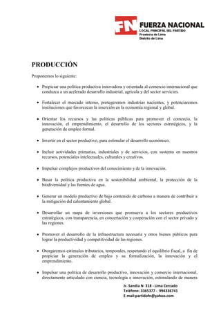 PRODUCCIÓN
Proponemos lo siguiente:

  • Propiciar una política productiva innovadora y orientada al comercio internacional que
    conduzca a un acelerado desarrollo industrial, agrícola y del sector servicios.

  • Fortalecer el mercado interno, protegeremos industrias nacientes, y potenciaremos
    instituciones que favorezcan la inserción en la economía regional y global.

  • Orientar los recursos y las políticas públicas para promover el comercio, la
    innovación, el emprendimiento, el desarrollo de los sectores estratégicos, y la
    generación de empleo formal.

  • Invertir en el sector productivo, para estimular el desarrollo económico.

  • Incluir actividades primarias, industriales y de servicios, con sustento en nuestros
    recursos, potenciales intelectuales, culturales y creativos.

  • Impulsar complejos productivos del conocimiento y de la innovación.

  • Basar la política productiva en la sostenibilidad ambiental, la protección de la
    biodiversidad y las fuentes de agua.

  • Generar un modelo productivo de bajo contenido de carbono a manera de contribuir a
    la mitigación del calentamiento global.

  • Desarrollar un mapa de inversiones que promueva a los sectores productivos
    estratégicos, con transparencia, en concertación y cooperación con el sector privado y
    las regiones.

  • Promover el desarrollo de la infraestructura necesaria y otros bienes públicos para
    lograr la productividad y competitividad de las regiones.

  • Otorgaremos estímulos tributarios, temporales, respetando el equilibrio fiscal, a fin de
    propiciar la generación de empleo y su formalización, la innovación y el
    emprendimiento.

  • Impulsar una política de desarrollo productivo, innovación y comercio internacional,
    directamente articulado con ciencia, tecnología e innovación, estimulando de manera
                                                  Jr. Sandia N· 318 - Lima Cercado
                                                  Teléfono: 3365377 - 994336741
                                                  E-mail:partidofn@yahoo.com
 