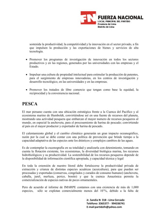 sostenida la productividad, la competitividad y la innovación en el sector privado, a fin
     que impulsen la producción y las exportaciones de bienes y servicios de alta
     tecnología.

  • Promover los programas de investigación de innovación en todos los sectores
    productivos y en las regiones, generados por las universidades con las empresas y el
    Estado.

  • Impulsar una cultura de propiedad intelectual para estimular la producción de patentes,
    para el surgimiento de empresas innovadoras, en los centros de investigación y
    desarrollo tecnológico, en las universidades y en las empresas.

  • Promover los tratados de libre comercio que tengan como base la equidad, la
    reciprocidad y la conveniencia nacional.


PESCA
El mar peruano cuenta con una ubicación estratégica frente a la Cuenca del Pacifico y al
ecosistema marino de Humboldt, convirtiéndose así en una fuente de recursos del planeta,
mostrando una actividad pesquera que embarcan el mayor numero de recursos pesqueros al
mundo, en especial la anchoveta, para el procesamiento de harina de pescado; convirtiendo
al país en el mayor productor y exportador de harina de pescado.

El calentamiento global y el cambio climático generarán un gran impacto oceanográfico,
razón por la cual se debe contar con una política de prevención que brinde tiempo a la
capacidad adaptativa de las especies ante los drásticos y complejos cambios de las aguas.

Es de contemplar la escenografía en su totalidad y analizarla con detenimiento, tomando en
cuenta la flotación existente, los ecosistemas, la diversidad biológica marina, los recursos
hidrobiológicos y su productividad. La sostenibilidad de los recursos pesqueros depende de
la disponibilidad de información científica apropiada, y capacidad técnica y legal

En toda la extensión de nuestro litoral debe fortalecerse la productividad privada de
extracción y crianza de distintas especies acuáticas (acuicultura), para que puedan ser
procesadas y exportadas (conservas, congelados y curados de consumo humano) (anchoveta,
caballa, jurel, merluza, perico, bonito) y que la cuenca Amazónica permita la
comercialización de especies nativas de peces ornamentales.

Pero de acuerdo al informe de IMARPE contamos con una existencia de más de 1,000
especies, sólo se explotan comercialmente menos del 10’%, debido a la falta de

                                                   Jr. Sandia N· 318 - Lima Cercado
                                                   Teléfono: 3365377 - 994336741
                                                   E-mail:partidofn@yahoo.com
 