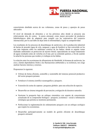 conocimiento detallado acerca de sus volúmenes, zonas de pesca y aparejos de pesca
adecuados.

El nivel de demanda de alimentos y en los próximos años donde se proyecta una
relativamente alza de costos, la pesca artesanal, como mayor proveedor de productos
hidrobiológicos debe de adaptarse para cumplir con las expectativas del comercio
internacional, por lo cual debe de dejar atrás la informalidad y lograr su competitividad.

Los resultantes de los procesos de desembarque de anchoveta y de la producción industrial
de harina de pescado (agua de cola, sanguaza y agua de bombeo) se han convertido en los
que más impactan sobre los ambientes costeros de las bahías, donde es urgente tomar
mediadas ambientales en protección de nuestro litoral; especialmente un mejor tratamiento
de aguas residuales antes de verterlas en el mar, por su contenido químico, a fin de cautelar
la salud de las personas que residen y/o trabajan en las bahías.

La relación entre los ecosistemas de afloramiento de Humboldt, la biomasa de anchoveta, las
aves y demás depredadores frente a las fluctuaciones ambientales y su resilencia, nos exige
analizar factores internos y externos.

Proponemos lo siguiente:

  • Utilizar de forma eficiente, sostenible y sustentable del inmenso potencial productivo
    del sector pesquero peruano.

  • Fortalecer el sistema científico oceanográfico y pesquero.

  • Extensión de cuotas de capturas pesqueras globales para una selección de especies.

  • Desarrollar un sistema integrado de prevención y mitigación de desastres naturales.

  • Gestionar la pesquería bajo un enfoque sistemático con soporte de conocimiento
    actualizado de su componente biológico - pesquero, económico - social e información
    estratégica que permita su monitoreo permanente.

  • Perfeccionar la reglamentación de ordenamiento pesquero con un enfoque ecológico
    que respete los ecosistemas.

  • Desarrollar participativamente un modelo de gestión eficiente de desembarque
    pesquero artesanal.



                                                   Jr. Sandia N· 318 - Lima Cercado
                                                   Teléfono: 3365377 - 994336741
                                                   E-mail:partidofn@yahoo.com
 