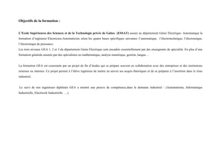 Objectifs de la formation :
L’Ecole Supérieures des Sciences et de la Technologie privée de Gabes (ESSAT) assure au département Génie Electrique- Automatique la
formation d’ingénieur Electricien-Automaticien selon les quatre bases spécifiques suivantes :l’automatique, l’électrotechnique, l’électronique,
l’électronique de puissance.
Les trois niveaux GEA 1, 2 et 3 du département Génie Electrique sont encadrés essentiellement par des enseignants de spécialité. En plus d’une
formation générale assurée par des spécialistes en mathématique, analyse numérique, gestion, langue…
La formation GEA est couronnée par un projet de fin d’études qui se prépare souvent en collaboration avec des entreprises et des institutions
externes ou internes. Ce projet permet à l’élève ingénieur de mettre en œuvre ses acquis théoriques et de se préparer à l’insertion dans le tissu
industriel.
Le suivi de nos ingénieurs diplômés GEA a montré une preuve de compétence,dans le domaine industriel : (Automatisme, Informatique
Industrielle, Electricité Industrielle …).
 