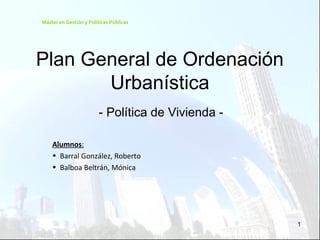 1
Plan General de Ordenación
Urbanística
- Política de Vivienda -
Alumnos:
• Barral González, Roberto
• Balboa Beltrán, Mónica
Máster en Gestión y Políticas Públicas
 