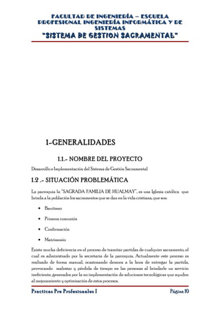 FACULTAD DE INGENIERÍA – ESCUELA
   PROFESIONAL INGENIERÍA INFORMÁTICA Y DE
                  SISTEMAS
     “SISTEMA DE GESTION SACRAMENTAL”




        1-GENERALIDADES

              1.1.- NOMBRE DEL PROYECTO
Desarrollo e Implementación del Sistema de Gestión Sacramental

1.2 .- SITUACIÓN PROBLEMÁTICA
La parroquia la “SAGRADA FAMILIA DE HUALMAY”, es una Iglesia católica que
brinda a la población los sacramentos que se dan en la vida cristiana, que son:

   • Bautismo

   • Primera comunión

   • Confirmación

   • Matrimonio

Existe mucha deficiencia en el proceso de tramitar partidas de cualquier sacramento, el
cual es administrado por la secretaria de la parroquia. Actualmente este proceso es
realizado de forma manual, ocasionando demora a la hora de entregar la partida,
provocando malestar y pérdida de tiempo en las personas al brindarle un servicio
ineficiente, generados por la no implementación de soluciones tecnológicas que ayuden
al mejoramiento y optimización de estos procesos.

Practicas Pre Profesionales I                                               Página 10
 