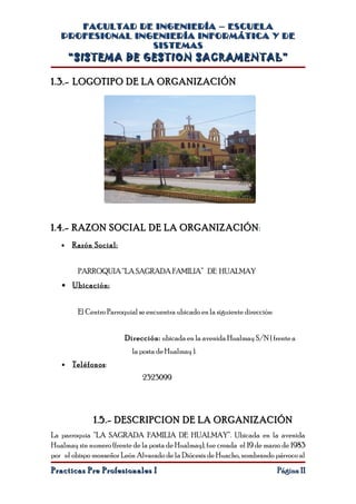 FACULTAD DE INGENIERÍA – ESCUELA
   PROFESIONAL INGENIERÍA INFORMÁTICA Y DE
                  SISTEMAS
       “SISTEMA DE GESTION SACRAMENTAL”

1.3.- LOGOTIPO DE LA ORGANIZACIÓN




1.4.- RAZON SOCIAL DE LA ORGANIZACIÓN:
   •   Razón Social:


        PARROQUIA “LA SAGRADA FAMILIA” DE HUALMAY
   • Ubicación:


        El Centro Parroquial se encuentra ubicado en la siguiente dirección:


                        Dirección: ubicada en la avenida Hualmay S/N ( frente a
                           la posta de Hualmay ).
   •   Teléfonos :
                              2323099




              1.5.- DESCRIPCION DE LA ORGANIZACIÓN
La parroquia “LA SAGRADA FAMILIA DE HUALMAY”. Ubicada en la avenida
Hualmay sin numero (frente de la posta de Hualmay), fue creada el 19 de marzo de 1983
por el obispo monseñor León Alvarado de la Diócesis de Huacho, nombrando párroco al
Practicas Pre Profesionales I                                                  Página 11
 