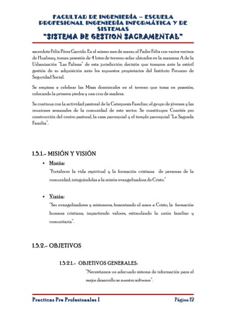 FACULTAD DE INGENIERÍA – ESCUELA
   PROFESIONAL INGENIERÍA INFORMÁTICA Y DE
                  SISTEMAS
     “SISTEMA DE GESTION SACRAMENTAL”

sacerdote Félix Pérez Garrido. En el mismo mes de marzo, el Padre Félix con varios vecinos
de Hualmay, toman posesión de 4 lotes de terreno-solar ubicados en la manzana A de la
Urbanización “Las Palmas” de esta jurisdicción; decisión que tomaron ante la estéril
gestión de su adquisición ante los supuestos propietarios del Instituto Peruano de
Seguridad Social.

Se empieza a celebrar las Misas dominicales en el terreno que toma en posesión,
colocando la primera piedra y una cruz de madera.

Se continua con la actividad pastoral de la Catequesis Familiar, el grupo de jóvenes y las
reuniones semanales de la comunidad de este sector. Se constituyen Comités pro
construcción del centro pastoral, la casa parroquial y el templo parroquial “La Sagrada
Familia”.




1.5.1.- MISIÓN Y VISIÓN
     •   Misión :
         “Fortalecer la vida espiritual y la formación cristiana de personas de la
         comunidad, integrándolas a la misión evangelizadora de Cristo.”


     •   Visión :
         “Ser evangelizadores y misioneros, fomentando el amor a Cristo, la formación
         humana cristiana, impartiendo valores, estimulando la unión familiar y
         comunitaria”.



1.5.2.- OBJETIVOS


               1.5.2.1.- OBJETIVOS GENERALES:
                             “Necesitamos un adecuado sistema de información para el
                             mejor desarrollo se nuestro software”.


Practicas Pre Profesionales I                                                  Página 12
 