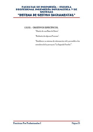 FACULTAD DE INGENIERÍA – ESCUELA
  PROFESIONAL INGENIERÍA INFORMÁTICA Y DE
                 SISTEMAS
    “SISTEMA DE GESTION SACRAMENTAL”



           1.5.2.2.- OBJETIVOS ESPECÍFICOS:
                       “Diseño de una Base de Datos”.

                       “Rediseño de algunos Procesos”.

                       “Establecer un sistema de información útil y accesible a los
                       miembros de la parroquia “La Sagrada Familia””.




Practicas Pre Profesionales I                                           Página 13
 
