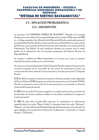 FACULTAD DE INGENIERÍA – ESCUELA
   PROFESIONAL INGENIERÍA INFORMÁTICA Y DE
                  SISTEMAS
     “SISTEMA DE GESTION SACRAMENTAL”

               1.7.- SITUACION PROBLEMÁTICA
                      1.7.1.- DESCRIPCIÓN

La parroquia “LA SAGRADA FAMILIA DE HUALMAY”. Ubicada en la avenida
Hualmay sin numero (frente de la posta de Hualmay), fue creada el 19 de marzo de 1983
por el obispo monseñor León Alvarado de la Diócesis de Huacho, nombrando párroco al
sacerdote Félix Pérez Garrido. En el mismo mes de marzo, el Padre Félix con varios vecinos
de Hualmay, toman posesión de 4 lotes de terreno-solar ubicados en la manzana A de la
Urbanización “Las Palmas” de esta jurisdicción; decisión que tomaron ante la estéril
gestión de su adquisición ante los supuestos propietarios del Instituto Peruano de
Seguridad Social.

Se empieza a celebrar las Misas dominicales en el terreno que toma en posesión,
colocando la primera piedra y una cruz de madera.

Se continua con la actividad pastoral de la Catequesis Familiar, el grupo de jóvenes y las
reuniones semanales de la comunidad de este sector. Se constituyen Comités pro
construcción del centro pastoral, la casa parroquial y el templo parroquial “La Sagrada
Familia”.

El 26 de Abril se empezó a levantar los cimientos, columnas, paredes y tubos aligerados
del Centro Pastoral. El 09 de agosto se continúa la construcción con el techado. El 24 de
Octubre se empieza la construcción de la casa parroquial, y en noviembre se echan los
cimientos del templo parroquial.

En 1984, Con la ayuda de Caritas, se organiza un comedor para los niños y ancianos de
las barriadas. Se intenta coordinar, también, con los demás comedores. Se inaugura el
templo parroquial.

En 1985, En estos años, el padre Félix promueve la coordinación con instituciones
españolas (entre las cuales “Manos Unidas”) y alemanas (entre las cuales “Adveniat”,
“Misereor” y la Arquidiócesis de Friburgo), logrando el financiamiento y la realización de
agua, desagüe y luz provisional en el barrio de “La Esperanza” y, más tarde, en “Ausejo
Pintado” y “El Pacífico”.




Practicas Pre Profesionales I                                                  Página 15
 