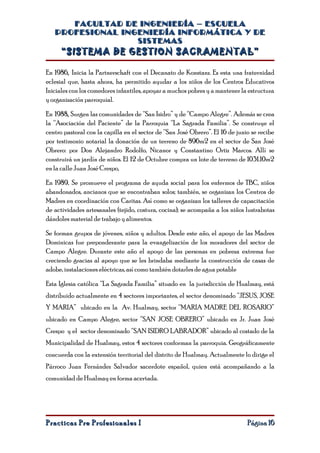 FACULTAD DE INGENIERÍA – ESCUELA
   PROFESIONAL INGENIERÍA INFORMÁTICA Y DE
                  SISTEMAS
     “SISTEMA DE GESTION SACRAMENTAL”

En 1986, Inicia la Partnerschaft con el Decanato de Konstanz. Es esta una fraternidad
eclesial que, hasta ahora, ha permitido ayudar a los niños de los Centros Educativos
Iniciales con los comedores infantiles, apoyar a muchos pobres y a mantener la estructura
y organización parroquial.

En 1988, Surgen las comunidades de “San Isidro” y de “Campo Alegre”. Además se crea
la “Asociación del Paciente” de la Parroquia “La Sagrada Familia”. Se construye el
centro pastoral con la capilla en el sector de “San José Obrero”. El 16 de junio se recibe
por testimonio notarial la donación de un terreno de 896m2 en el sector de San José
Obrero: por Don Alejandro Rodolfo, Nicanor y Constantino Ortiz Marcos. Allí se
construirá un jardín de niños. El 12 de Octubre compra un lote de terreno de 1031.10m2
en la calle Juan José Crespo,

En 1989, Se promueve el programa de ayuda social para los enfermos de TBC, niños
abandonados, ancianos que se encontraban solos; también, se organizan los Centros de
Madres en coordinación con Caritas. Así como se organizan los talleres de capacitación
de actividades artesanales (tejido, costura, cocina); se acompaña a los niños lustrabotas
dándoles material de trabajo y alimentos.

Se forman grupos de jóvenes, niños y adultos. Desde este año, el apoyo de las Madres
Dominicas fue preponderante para la evangelización de los moradores del sector de
Campo Alegre. Durante este año el apoyo de las personas en pobreza extrema fue
creciendo gracias al apoyo que se les brindaba mediante la construcción de casas de
adobe, instalaciones eléctricas, así como también dotarles de agua potable

Esta Iglesia católica “La Sagrada Familia” situado en la jurisdicción de Hualmay, está
distribuido actualmente en 4 sectores importantes, el sector denominado “JESUS, JOSE
Y MARIA” ubicado en la Av. Hualmay, sector “MARIA MADRE DEL ROSARIO”
ubicado en Campo Alegre, sector “SAN JOSE OBRERO” ubicado en Jr. Juan José
Crespo y el sector denominado “SAN ISIDRO LABRADOR” ubicado al costado de la
Municipalidad de Hualmay, estos 4 sectores conforman la parroquia. Geográficamente
concuerda con la extensión territorial del distrito de Hualmay. Actualmente lo dirige el
Párroco Juan Fernández Salvador sacerdote español, quien está acompañando a la
comunidad de Hualmay en forma acertada.




Practicas Pre Profesionales I                                                  Página 16
 