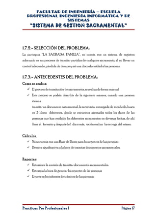 FACULTAD DE INGENIERÍA – ESCUELA
   PROFESIONAL INGENIERÍA INFORMÁTICA Y DE
                  SISTEMAS
     “SISTEMA DE GESTION SACRAMENTAL”




1.7.2.- SELECCIÓN DEL PROBLEMA:
La parroquia “LA SAGRADA FAMILIA”, no cuenta con un sistema de registros
adecuado en sus procesos de tramitar partidas de cualquier sacramento, al no llevar un
control adecuado , pérdida de tiempo y así una disconformidad a las personas.


1.7.3.- ANTECEDENTES DEL PROBLEMA:
Como se realiza:
    El proceso de tramitación de sacramentos, se realiza de forma manual
    Este proceso se podría describir de la siguiente manera, cuando una persona
       viene a
       tramitar un documento sacramental, la secretaria encargada de atenderlo, busca
       en 3 libros diferentes, donde se encuentra asentados todos los datos de las
       personas que han recibido los diferentes sacramentos en diversas fechas, de ahí
       llena el formato y después de 1 día o más, recién realiza la entrega del mismo.


Cálculos
    No se cuenta con una Base de Datos para los registros de las personas
    Demora significativa a la hora de tramitar documentos sacramentales.


Reportes:
    Retraso en la emisión de tramitar documentos sacramentales.
    Retraso a la hora de generar los reportes de las personas
    Errores en los informes de trámites de las personas




Practicas Pre Profesionales I                                                   Página 17
 