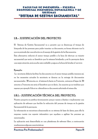 FACULTAD DE INGENIERÍA – ESCUELA
   PROFESIONAL INGENIERÍA INFORMÁTICA Y DE
                  SISTEMAS
     “SISTEMA DE GESTION SACRAMENTAL”




1.8.- JUSTIFICACIÓN DEL PROYECTO

El Sistema de Gestión Sacramental va a permitir que se disminuya el tiempo de
búsqueda de las personas para poder tramitar un documento, en forma eficiente con lo
que se pretende dar una solución en el manejo de la gestión de los Sacramentos.
Esta alternativa reducirá el menor tiempo posible a la hora de efectuar un trámite
sacramental que sería un beneficio que le estamos brindando, y así la parroquia daría
una mejor atención, sería mucho más confiable y segura a la hora de brindar el servicio


Ejemplo:
La secretaria debería facilitar los documentos en el menor tiempo posible, tenemos así,
en los momentos actuales la secretaria se demora en la entrega de documentos
sacramentales 30 minutos, en el sistema lo haría en 5 minutos , entonces el bajar de 30
minutos a 5 minutos eso sería el beneficio que se daría , los usuarios ya no tendrían que
esperar por ejemplo 1 día si no obtendrían su documento solicitado el mismo día.


1.8.1.- JUSTIFICACIÓN TÉCNICA DEL PROYECTO:
Nuestro proyecto se justifica técnicamente porque vamos a diseñar e implementar una
aplicación de software que facilite la reducción del proceso de tiempo en la gestión
Sacramental de la parroquia.
La información se encontrara almacenada en un sistema de base de datos, para ello la
empresa cuenta con soporte informático que ayudara a agilizar los procesos ya
mencionados.
La aplicación será desarrollada en una plataforma de software libre, a continuación
nombraremos algunas características:

Practicas Pre Profesionales I                                                 Página 18
 