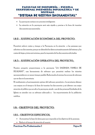 FACULTAD DE INGENIERÍA – ESCUELA
   PROFESIONAL INGENIERÍA INFORMÁTICA Y DE
                  SISTEMAS
       “SISTEMA DE GESTION SACRAMENTAL”

   •   La parroquia contara con procesos inteligentes
   •   La atención en la parroquia será más rápida y precisa a la hora de tramitar
       documentos sacramentales.



1.8.2.- JUSTIFICACIÓN ECONÓMICA DEL PROYECTO:

Permitirá reducir costos y tiempo a la Parroquia, en la atención a las personas que
soliciten sus documentos, porque se obtendrá los datos automáticamente del sistema y los
costos de hojas y tinta será mínima, para la impresión de los documentos solicitados.


1.8.3.- JUSTIFICACIÓN OPERATIVA DEL PROYECTO:

Nuestro proyecto proporcionara a la parroquia “LA SAGRADA FAMILA DE
HUALMAY”, una herramienta de software que permitirá realizar los trámites
sacramentales en un menor tiempo posible. Reduciendo al mínimo los errores de informes
que se dan en la secretaria.
El rendimiento y funcionamiento optimo del software permitirá a la secretaria obtener
una mejora en el tiempo a la hora de tramitar los documentos y así obtener una mejor
atención al público que acude a la parroquia, siendo una de las primeras Entidades de la
Iglesia en atender con un software adecuado a        los requerimientos de la población
católica.




1.9.- OBJETIVOS DEL PROYECTO:

1.9.1.- OBJETIVOS ESPECIFICOS:
   •   Automatizar la base de datos para que responda en los objetivos de la personas.
   •   Reducir el tiempo de atención al usuario.
Practicas Pre Profesionales I                                                   Página 19
 