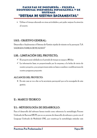 FACULTAD DE INGENIERÍA – ESCUELA
   PROFESIONAL INGENIERÍA INFORMÁTICA Y DE
                  SISTEMAS
       “SISTEMA DE GESTION SACRAMENTAL”

   •   Utilizar el tiempo ahorrado en otras actividades y así poder mejorar la atención
       al usuario.




1.9.2.- OBJETIVO GENERAL:
Desarrollar e Implementar el Sistema de Gestión rápida de trámite en la parroquia “LA
SAGRADA FAMILIA DE HUALMAY”


1.10.- LIMITACIÓN DEL PROYECTO:
    El proyecto será validado en el periodo de tiempo no mayor a 80 días
    La información base, es proporcionada por la empresa, a la fecha de inicio de
       nuestro proyecto, y sus proyecciones están en base a cambios o modificaciones de
       nuestro programa propuesto


ALCANCES DEL PROYECTO:
    En este caso se va a dar en la secretaria parroquial que es la encargada de esta

       gestión.




2.- MARCO TEORICO


2.1.- METODOLOGÍA DE DESARROLLO:
Para el desarrollo del software hemos tenido como referencia la metodología Proceso
Unificado de Racional (RUP), que es un proceso de desarrollo de software y junto con el
Lenguaje Unificado de Modelado UML, que constituye la metodología estándar más



Practicas Pre Profesionales I                                               Página 20
 