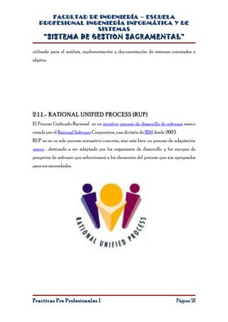 FACULTAD DE INGENIERÍA – ESCUELA
   PROFESIONAL INGENIERÍA INFORMÁTICA Y DE
                  SISTEMAS
      “SISTEMA DE GESTION SACRAMENTAL”

utilizada para el análisis, implementación y documentación de sistemas orientados a
objetos.




2.1.1.- RATIONAL UNIFIED PROCESS (RUP)
El Proceso Unificado Racional es un iterativo proceso de desarrollo de software marco
creado por el Rational Software Corporation, una división de IBM desde 2003.
RUP no es un solo proceso normativo concreto, sino más bien un proceso de adaptación
marco , destinado a ser adaptado por los organismos de desarrollo y los equipos de
proyectos de software que seleccionará a los elementos del proceso que son apropiados
para sus necesidades.




Practicas Pre Profesionales I                                              Página 21
 