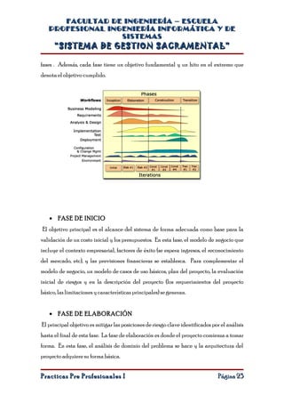 FACULTAD DE INGENIERÍA – ESCUELA
   PROFESIONAL INGENIERÍA INFORMÁTICA Y DE
                  SISTEMAS
      “SISTEMA DE GESTION SACRAMENTAL”

fases . Además, cada fase tiene un objetivo fundamental y un hito en el extremo que
denota el objetivo cumplido.




   • FASE DE INICIO
El objetivo principal es el alcance del sistema de forma adecuada como base para la
validación de un costo inicial y los presupuestos. En esta fase, el modelo de negocio que
incluye el contexto empresarial, factores de éxito (se espera ingresos, el reconocimiento
del mercado, etc), y las previsiones financieras se establezca. Para complementar el
modelo de negocio, un modelo de casos de uso básicos, plan del proyecto, la evaluación
inicial de riesgos y en la descripción del proyecto (los requerimientos del proyecto
básico, las limitaciones y características principales) se generan.


   • FASE DE ELABORACIÓN
El principal objetivo es mitigar las posiciones de riesgo clave identificados por el análisis
hasta el final de esta fase. La fase de elaboración es donde el proyecto comienza a tomar
forma. En esta fase, el análisis de dominio del problema se hace y la arquitectura del
proyecto adquiere su forma básica.


Practicas Pre Profesionales I                                                    Página 23
 